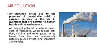 AIR POLLUTION
• Air pollution occurs due to the
presence of undesirable solid or
gaseous particles in the air in
quantities that are harmful to human
health and the environment.
• Air may get polluted by natural causes
such as volcanoes, which release ash,
dust, sulphur and other gases, or by
forest fires that are occasionally
naturally caused by lightning, industries
and vehicles.
 