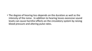 • The degree of hearing loss depends on the duration as well as the
intensity of the noise. In addition to hearing losses excessive sound
levels can cause harmful effects on the circulatory system by raising
blood pressure and altering pulse rates.
 