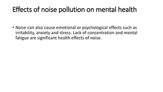 Effects of noise pollution on mental health
• Noise can also cause emotional or psychological effects such as
irritability, anxiety and stress. Lack of concentration and mental
fatigue are significant health effects of noise.
 