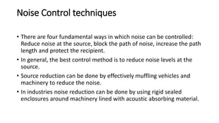 Noise Control techniques
• There are four fundamental ways in which noise can be controlled:
Reduce noise at the source, block the path of noise, increase the path
length and protect the recipient.
• In general, the best control method is to reduce noise levels at the
source.
• Source reduction can be done by effectively muffling vehicles and
machinery to reduce the noise.
• In industries noise reduction can be done by using rigid sealed
enclosures around machinery lined with acoustic absorbing material.
 