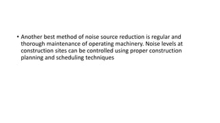 • Another best method of noise source reduction is regular and
thorough maintenance of operating machinery. Noise levels at
construction sites can be controlled using proper construction
planning and scheduling techniques
 
