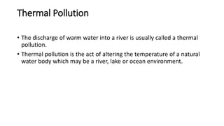 Thermal Pollution
• The discharge of warm water into a river is usually called a thermal
pollution.
• Thermal pollution is the act of altering the temperature of a natural
water body which may be a river, lake or ocean environment.
 