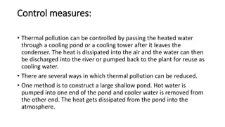 Control measures:
• Thermal pollution can be controlled by passing the heated water
through a cooling pond or a cooling tower after it leaves the
condenser. The heat is dissipated into the air and the water can then
be discharged into the river or pumped back to the plant for reuse as
cooling water.
• There are several ways in which thermal pollution can be reduced.
• One method is to construct a large shallow pond. Hot water is
pumped into one end of the pond and cooler water is removed from
the other end. The heat gets dissipated from the pond into the
atmosphere.
 