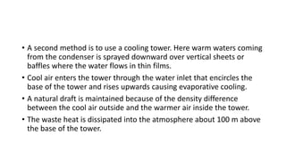 • A second method is to use a cooling tower. Here warm waters coming
from the condenser is sprayed downward over vertical sheets or
baffles where the water flows in thin films.
• Cool air enters the tower through the water inlet that encircles the
base of the tower and rises upwards causing evaporative cooling.
• A natural draft is maintained because of the density difference
between the cool air outside and the warmer air inside the tower.
• The waste heat is dissipated into the atmosphere about 100 m above
the base of the tower.
 