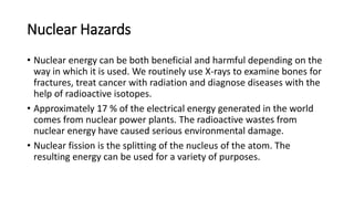 Nuclear Hazards
• Nuclear energy can be both beneficial and harmful depending on the
way in which it is used. We routinely use X-rays to examine bones for
fractures, treat cancer with radiation and diagnose diseases with the
help of radioactive isotopes.
• Approximately 17 % of the electrical energy generated in the world
comes from nuclear power plants. The radioactive wastes from
nuclear energy have caused serious environmental damage.
• Nuclear fission is the splitting of the nucleus of the atom. The
resulting energy can be used for a variety of purposes.
 