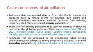 Causes or sources of air pollution
• Pollutants that are emitted directly from identifiable sources are
produced both by natural events (for example, dust storms and
volcanic eruptions) and human activities (emission from vehicles,
industries, etc.). These are called primary pollutants .
• There are five primary pollutants that together contribute about 90
percent of the global air pollution. These are carbon oxides (CO and
CO2), nitrogen oxides, sulfur oxides, volatile organic compounds
(mostly hydrocarbons) and suspended particulate matter.
• Pollutants that are produced in the atmosphere when certain
chemical reactions take place among the primary pollutants are called
secondary pollutants .Eg: sulfuric acid, nitric acid, carbonic acid, etc.
 