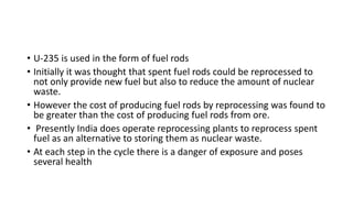 • U-235 is used in the form of fuel rods
• Initially it was thought that spent fuel rods could be reprocessed to
not only provide new fuel but also to reduce the amount of nuclear
waste.
• However the cost of producing fuel rods by reprocessing was found to
be greater than the cost of producing fuel rods from ore.
• Presently India does operate reprocessing plants to reprocess spent
fuel as an alternative to storing them as nuclear waste.
• At each step in the cycle there is a danger of exposure and poses
several health
 