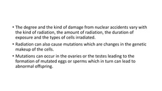 • The degree and the kind of damage from nuclear accidents vary with
the kind of radiation, the amount of radiation, the duration of
exposure and the types of cells irradiated.
• Radiation can also cause mutations which are changes in the genetic
makeup of the cells.
• Mutations can occur in the ovaries or the testes leading to the
formation of mutated eggs or sperms which in turn can lead to
abnormal offspring.
 