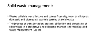Solid waste management:
• Waste, which is non affective and comes from city, town or village as
domestic and biomedical waste is termed as solid waste
• The process of transportation, storage, collection and processing of
solid waste in a protective and economic manner is termed as solid
waste management (SWM)
 