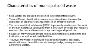 Characteristics of municipal solid waste
• Solid wastes are grouped or classified in several different ways.
• These different classifications are necessary to address the complex
challenges of solid waste management in an effective manner.
• The term municipal solid waste (MSW) is generally used to describe most
of the non-hazardous solid waste from a city, town or village that requires
routine collection and transport to a processing or disposal site.
• Sources of MSW include private homes, commercial establishments and
institutions as well as industrial facilities.
• However MSW does not include wastes from industrial processes,
construction and demolition debris, sewage sludge, mining wastes or
agricultural wastes.
 