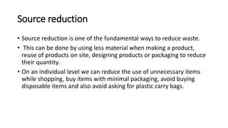 Source reduction
• Source reduction is one of the fundamental ways to reduce waste.
• This can be done by using less material when making a product,
reuse of products on site, designing products or packaging to reduce
their quantity.
• On an individual level we can reduce the use of unnecessary items
while shopping, buy items with minimal packaging, avoid buying
disposable items and also avoid asking for plastic carry bags.
 