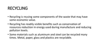 RECYCLING
• Recycling is reusing some components of the waste that may have
some economic value.
• Recycling has readily visible benefits such as conservation of
resources reduction in energy used during manufacture and reducing
pollution levels.
• Some materials such as aluminum and steel can be recycled many
times. Metal, paper, glass and plastics are recyclable.
 