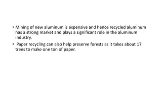• Mining of new aluminum is expensive and hence recycled aluminum
has a strong market and plays a significant role in the aluminum
industry.
• Paper recycling can also help preserve forests as it takes about 17
trees to make one ton of paper.
 