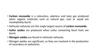 • Carbon monoxide is a colourless, odorless and toxic gas produced
when organic materials such as natural gas, coal or wood are
incompletely burnt.
• Vehicular exhausts are the single largest source of carbon monoxide.
• Sulfur oxides are produced when sulfur containing fossil fuels are
burnt.
• Nitrogen oxides are found in vehicular exhausts.
• Nitrogen oxides are significant, as they are involved in the production
of secondary air pollutants.
 