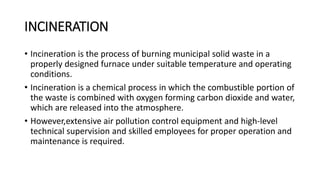 INCINERATION
• Incineration is the process of burning municipal solid waste in a
properly designed furnace under suitable temperature and operating
conditions.
• Incineration is a chemical process in which the combustible portion of
the waste is combined with oxygen forming carbon dioxide and water,
which are released into the atmosphere.
• However,extensive air pollution control equipment and high-level
technical supervision and skilled employees for proper operation and
maintenance is required.
 