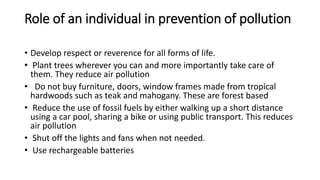 Role of an individual in prevention of pollution
• Develop respect or reverence for all forms of life.
• Plant trees wherever you can and more importantly take care of
them. They reduce air pollution
• Do not buy furniture, doors, window frames made from tropical
hardwoods such as teak and mahogany. These are forest based
• Reduce the use of fossil fuels by either walking up a short distance
using a car pool, sharing a bike or using public transport. This reduces
air pollution
• Shut off the lights and fans when not needed.
• Use rechargeable batteries
 