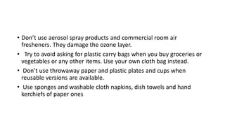 • Don’t use aerosol spray products and commercial room air
fresheners. They damage the ozone layer.
• Try to avoid asking for plastic carry bags when you buy groceries or
vegetables or any other items. Use your own cloth bag instead.
• Don’t use throwaway paper and plastic plates and cups when
reusable versions are available.
• Use sponges and washable cloth napkins, dish towels and hand
kerchiefs of paper ones
 