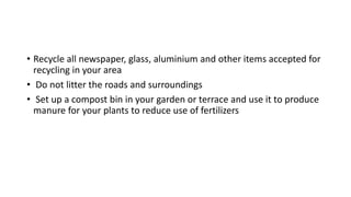 • Recycle all newspaper, glass, aluminium and other items accepted for
recycling in your area
• Do not litter the roads and surroundings
• Set up a compost bin in your garden or terrace and use it to produce
manure for your plants to reduce use of fertilizers
 