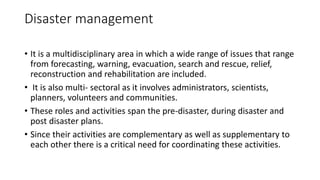 Disaster management
• It is a multidisciplinary area in which a wide range of issues that range
from forecasting, warning, evacuation, search and rescue, relief,
reconstruction and rehabilitation are included.
• It is also multi- sectoral as it involves administrators, scientists,
planners, volunteers and communities.
• These roles and activities span the pre-disaster, during disaster and
post disaster plans.
• Since their activities are complementary as well as supplementary to
each other there is a critical need for coordinating these activities.
 