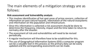 The main elements of a mitigation strategy are as
follows:
Risk assessment and Vulnerability analysis
• This involves identification of hot spot areas of prime concern, collection of
information on past natural hazards, information of the natural ecosystems
and information on the population and infrastructure.
• Once this information is collected a risk assessment should be done to
determine the frequency, intensity, impact and the time taken to return to
normalcy after the disaster.
• The assessment of risk and vulnerabilities will need to be revised
periodically.
• A regular mechanism will therefore have to be established for this.
• The use of Geographical Information Systems (GIS) a computer program
can be a valuable tool in this process as the primary data can be easily
updated and the corresponding assessments can be made.
 