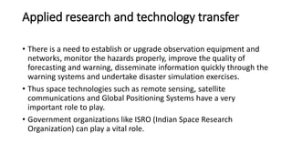 Applied research and technology transfer
• There is a need to establish or upgrade observation equipment and
networks, monitor the hazards properly, improve the quality of
forecasting and warning, disseminate information quickly through the
warning systems and undertake disaster simulation exercises.
• Thus space technologies such as remote sensing, satellite
communications and Global Positioning Systems have a very
important role to play.
• Government organizations like ISRO (Indian Space Research
Organization) can play a vital role.
 