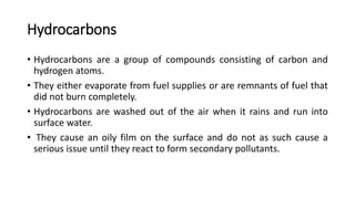 Hydrocarbons
• Hydrocarbons are a group of compounds consisting of carbon and
hydrogen atoms.
• They either evaporate from fuel supplies or are remnants of fuel that
did not burn completely.
• Hydrocarbons are washed out of the air when it rains and run into
surface water.
• They cause an oily film on the surface and do not as such cause a
serious issue until they react to form secondary pollutants.
 