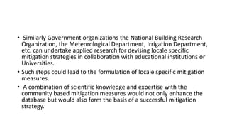 • Similarly Government organizations the National Building Research
Organization, the Meteorological Department, Irrigation Department,
etc. can undertake applied research for devising locale specific
mitigation strategies in collaboration with educational institutions or
Universities.
• Such steps could lead to the formulation of locale specific mitigation
measures.
• A combination of scientific knowledge and expertise with the
community based mitigation measures would not only enhance the
database but would also form the basis of a successful mitigation
strategy.
 
