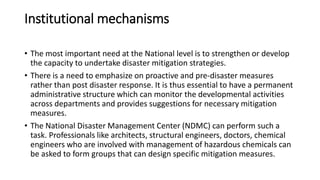 Institutional mechanisms
• The most important need at the National level is to strengthen or develop
the capacity to undertake disaster mitigation strategies.
• There is a need to emphasize on proactive and pre-disaster measures
rather than post disaster response. It is thus essential to have a permanent
administrative structure which can monitor the developmental activities
across departments and provides suggestions for necessary mitigation
measures.
• The National Disaster Management Center (NDMC) can perform such a
task. Professionals like architects, structural engineers, doctors, chemical
engineers who are involved with management of hazardous chemicals can
be asked to form groups that can design specific mitigation measures.
 