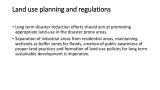 Land use planning and regulations
• Long term disaster reduction efforts should aim at promoting
appropriate land-use in the disaster prone areas.
• Separation of industrial areas from residential areas, maintaining
wetlands as buffer zones for floods, creation of public awareness of
proper land practices and formation of land-use policies for long term
sustainable development is imperative.
 