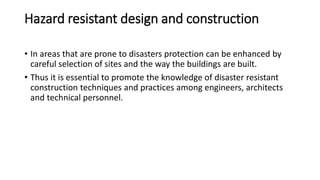 Hazard resistant design and construction
• In areas that are prone to disasters protection can be enhanced by
careful selection of sites and the way the buildings are built.
• Thus it is essential to promote the knowledge of disaster resistant
construction techniques and practices among engineers, architects
and technical personnel.
 