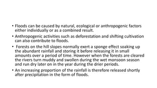 • Floods can be caused by natural, ecological or anthropogenic factors
either individually or as a combined result.
• Anthropogenic activities such as deforestation and shifting cultivation
can also contribute to floods.
• Forests on the hill slopes normally exert a sponge effect soaking up
the abundant rainfall and storing it before releasing it in small
amounts over a period of time. However when the forests are cleared
the rivers turn muddy and swollen during the wet monsoon season
and run dry later on in the year during the drier periods.
• An increasing proportion of the rainfall is therefore released shortly
after precipitation in the form of floods.
 