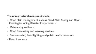 The non-structural measures include:
• Flood plain management such as Flood Plain Zoning and Flood
Proofing including Disaster Preparedness
• Maintaining wetlands
• Flood forecasting and warning services
• Disaster relief, flood fighting and public health measures
• Flood insurance
 
