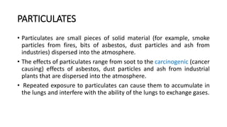 PARTICULATES
• Particulates are small pieces of solid material (for example, smoke
particles from fires, bits of asbestos, dust particles and ash from
industries) dispersed into the atmosphere.
• The effects of particulates range from soot to the carcinogenic (cancer
causing) effects of asbestos, dust particles and ash from industrial
plants that are dispersed into the atmosphere.
• Repeated exposure to particulates can cause them to accumulate in
the lungs and interfere with the ability of the lungs to exchange gases.
 