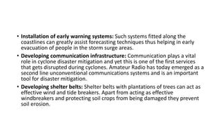 • Installation of early warning systems: Such systems fitted along the
coastlines can greatly assist forecasting techniques thus helping in early
evacuation of people in the storm surge areas.
• Developing communication infrastructure: Communication plays a vital
role in cyclone disaster mitigation and yet this is one of the first services
that gets disrupted during cyclones. Amateur Radio has today emerged as a
second line unconventional communications systems and is an important
tool for disaster mitigation.
• Developing shelter belts: Shelter belts with plantations of trees can act as
effective wind and tide breakers. Apart from acting as effective
windbreakers and protecting soil crops from being damaged they prevent
soil erosion.
 