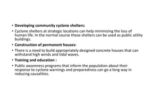• Developing community cyclone shelters:
• Cyclone shelters at strategic locations can help minimizing the loss of
human life. In the normal course these shelters can be used as public utility
buildings.
• Construction of permanent houses:
• There is a need to build appropriately designed concrete houses that can
withstand high winds and tidal waves.
• Training and education :
• Public awareness programs that inform the population about their
response to cyclone warnings and preparedness can go a long way in
reducing causalities.
 