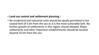 • Land use control and settlement planning :
• No residential and industrial units should be ideally permitted in the
coastal belt of 5 km from the sea as it is the most vulnerable belt. No
further growth of settlements in this region should allowed. Major
settlements and other important establishments should be located
beyond 10 km from the sea.
 