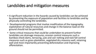 Landslides and mitigation measures
• A significant reduction in the hazards caused by landslides can be achieved
by preventing the exposure of population and facilities to landslides and by
physically controlling the landslides.
• Developmental programs that involve modification of the topography,
exploitation of natural resources and change in the balance load on the
ground should not be permitted.
• Some critical measures that could be undertaken to prevent further
landslides are drainage measures, erosion control measures such a
bamboo check dams, terracing, jute and coir netting and rock fall control
measures such as grass plantation, vegetated dry masonry wall, retaining
wall and most importantly preventing deforestation and improving
afforestation.
 