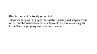 • Disasters cannot be totally prevented.
• However early warning systems, careful planning and preparedness
on part of the vulnerable community would help in minimizing the
loss of life and property due to these disasters.
 