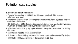 Pollution case studies
1. Donora air pollution disaster
• Donora (Pennsylvania, USA) is a mill town- steel mill, Zinc smelter,
sulphuric acid plant
• Donora is in a valley on Monongahela river surrounded by steep hills on
each side of the river
• 25-31 October 1948- fog due to accumulation of cold air due to inversion.
Inversion is trapping of cold layer below the warm layer
• Effect of inversion: top fog layer reflected away the solar radiation during
day time
• Insufficient heat to break the inversion
• Pollutants of the mills got trapped in lower layer and remained for 4 days
• 6000 of 14000 people living in Donora fell ill, 20 died
 