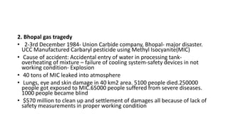 2. Bhopal gas tragedy
• 2-3rd December 1984- Union Carbide company, Bhopal- major disaster.
UCC Manufactured Carbaryl pesticide using Methyl Isocyanite(MIC)
• Cause of accident: Accidental entry of water in processing tank-
overheating of mixture – failure of cooling system-safety devices in not
working condition- Explosion
• 40 tons of MIC leaked into atmosphere
• Lungs, eye and skin damage in 40 km2 area. 5100 people died.250000
people got exposed to MIC.65000 people suffered from severe diseases.
1000 people became blind
• $570 million to clean up and settlement of damages all because of lack of
safety measurements in proper working condition
 