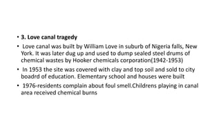 • 3. Love canal tragedy
• Love canal was built by William Love in suburb of Nigeria falls, New
York. It was later dug up and used to dump sealed steel drums of
chemical wastes by Hooker chemicals corporation(1942-1953)
• In 1953 the site was covered with clay and top soil and sold to city
boadrd of education. Elementary school and houses were built
• 1976-residents complain about foul smell.Childrens playing in canal
area received chemical burns
 