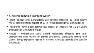 • 4. Arsenic pollution in ground water
• West Bengal and Bangladesh are severly infected by toxic heavy
metal arsenic (study report of 1978- west Bengal(1993-Bangladesh)
• Residents have been taking low doses of Arsenic for 10-14 years
through contaminated water
• Result – white/black spots called Melanosis affecting the skin-
Leprosy like skin lesions on palms and soles. Eventually rotting into
ulcers. Long exposure results in cancer. Affected people are socially
boucotted
 