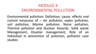 MODULE 4
ENVIRONMENTAL POLLUTION
Environmental pollution: Definition, cause, effects and
control measures of – Air pollution, water pollution,
soil pollution, Marine pollution, Noise pollution,
Thermal pollution and Nuclear Hazards, Solid waste
Management, Disaster management, Role of an
Individual in prevention of pollution, pollution case
studies
 