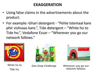 EXAGGERATION
• Using false claims in the advertisements about the
product.
• For example:-Ghari detergent - “Pehle Istemaal kare
phir vishvaas kare.”, Tide detergent – “White ho to
Tide ho.”, Vodafone Essar – “Wherever you go our
network follows.”
White ho to
Tide ho.
One Drop Challenge Wherever you go our
network follows.
 
