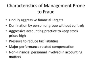 Characteristics of Management Prone
to Fraud
• Unduly aggressive financial Targets
• Domination by person or group without controls
• Aggressive accounting practice to keep stock
prices high
• Pressure to reduce tax liabilities
• Major performance related compensation
• Non-Financial personnel involved in accounting
matters
 