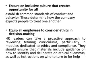 • Ensure an inclusive culture that creates
opportunity for all
establish common standards of conduct and
behavior. These determine how the company
expects people to treat one another.
• Equip all employees to consider ethics in
decision-making
HR leaders can take a proactive approach to
reviewing training curriculums, particularly in
modules dedicated to ethics and compliance. They
should ensure that materials include guidance on
how to identify and deliberate on ethical dilemmas,
as well as instructions on who to turn to for help
 