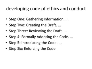 developing code of ethics and conduct
• Step One: Gathering Information. ...
• Step Two: Creating the Draft. ...
• Step Three: Reviewing the Draft. ...
• Step 4: Formally Adopting the Code. ...
• Step 5: Introducing the Code. ...
• Step Six: Enforcing the Code
 