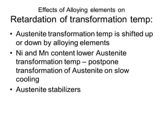 Effects of Alloying elements on
Retardation of transformation temp:
• Austenite transformation temp is shifted up
or down by alloying elements
• Ni and Mn content lower Austenite
transformation temp – postpone
transformation of Austenite on slow
cooling
• Austenite stabilizers
 