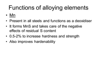 Functions of alloying elements
• Mn
• Present in all steels and functions as a deoxidiser
• It forms MnS and takes care of the negative
effects of residual S content
• 0.5-2% to increase hardness and strength
• Also improves hardenability
 