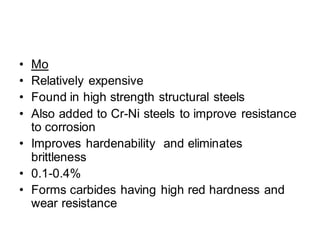 • Mo
• Relatively expensive
• Found in high strength structural steels
• Also added to Cr-Ni steels to improve resistance
to corrosion
• Improves hardenability and eliminates
brittleness
• 0.1-0.4%
• Forms carbides having high red hardness and
wear resistance
 
